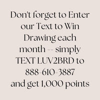 Join Text and Win
Do not forget to Enter our Text to Win Drawing each month. Simply TEXT LUV2BRD to 888-610-3887 and get 1,000 points.