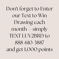 Join Text and Win
Do not forget to Enter our Text to Win Drawing each month. Simply TEXT LUV2BRD to 888-610-3887 and get 1,000 points.